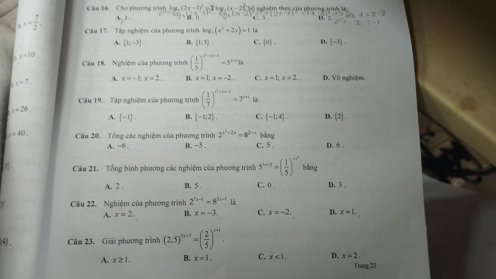 Cho phương trình log _2(2x-1)^2 y  x log _2(x-2)^2. Số nghiệm thực của phương trình là:
x= 7/2 ,
A. 1. . B. 0. C. 3. .
D. 2.
Câu 17. Tập nghiệm của phương trình log _3(x^2+2x)=1 là
A.  1;-3 , B.  1;3 , C.  0 . D.  -3 .
x=10.
Câu 18. Nghiệm của phương trình ( 1/5 )^x^3-2x-3=5^(x+1)1d
x=7,
A. x=-1;x=2.. B. x=1;x=-2., C. x=1;x=2.. D. Vô nghiệm.
Câu 19. Tập nghiệm của phương trình ( 1/7 )^x^2-2x-3=7^(x+1)1d
x=26.
A.  -1 . B.  -1;2 . C.  -1;4 . D.  2 .
x=40.
Câu 20. Tổng các nghiệm của phương trình 2^(x^2)+2x=8^(2-x) b ln g
A. -6 . B. −5 , C. 5 . D. 6 .
Câu 21. Tổng bình phương các nghiệm của phương trình 5^(3x-2)=( 1/5 )^-x^2 bằng
A. 2 . B. 5 . C. 0 . D. 3 .
` Câu 22. Nghiệm của phương trình 2^(7x-1)=8^(2x-1) là
A. x=2. B. x=-3. C. x=-2. D. x=1.
:4. Câu 23. Giải phương trình (2,5)^5x-7=( 2/5 )^x+1.
C.
A. x≥ 1. x=1. x<1. D. x=2.
B.
Trang 23