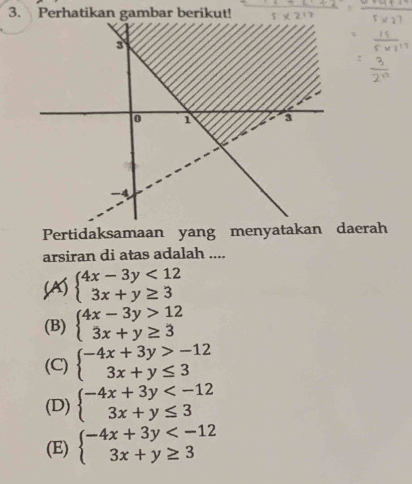 Perhatikan gambar berikut!
Pertidaksamaan yang menyatakan daerah
arsiran di atas adalah ....
(A) beginarrayl 4x-3y<12 3x+y≥ 3endarray.
(B) beginarrayl 4x-3y>12 3x+y≥ 3endarray.
(C) beginarrayl -4x+3y>-12 3x+y≤ 3endarray.
(D) beginarrayl -4x+3y
(E) beginarrayl -4x+3y