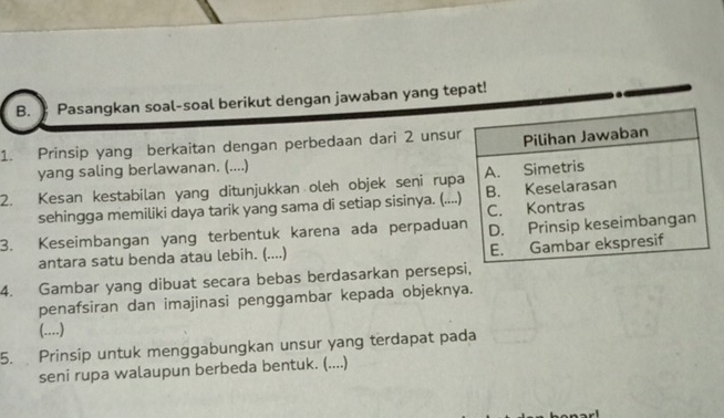 Pasangkan soal-soal berikut dengan jawaban yang tepat! 
1. Prinsip yang berkaitan dengan perbedaan dari 2 unsu 
yang saling berlawanan. (....) 
2. Kesan kestabilan yang ditunjukkan oleh objek seni rup 
sehingga memiliki daya tarik yang sama di setiap sisinya. (... 
3. Keseimbangan yang terbentuk karena ada perpadua 
antara satu benda atau lebih. (....) 
4. Gambar yang dibuat secara bebas berdasarkan persep 
penafsiran dan imajinasi penggambar kepada objeknya. 
() 
5. Prinsip untuk menggabungkan unsur yang terdapat pada 
seni rupa walaupun berbeda bentuk. (....)