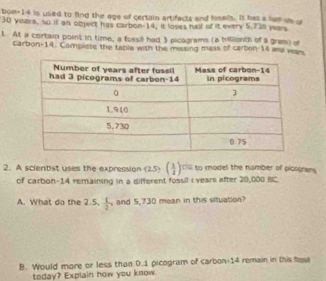 bon-14 is used to fing the age of certain artifacts and fossils. It has a half we o
30 years, so it an object has carbon 14, it loses hall of it every 5.718 years
1 At a certain point in time, a fossil had 3 picograms (a trilienth of a gram) of 
carbon-14. Compiete the table with the missing mass of carbon 14 and vears 
2. A scientist uses the expression (2.5)· ( 1/2 )^ 1/5.514  to model the namber of picograms 
of carbon- 14 remaining in a different fossil : years after 20,000 BC. 
A. What do the 2.5,  1/2 , and 5,730 mean in this situation? 
B. Would more or less than 0.1 picogram of carbon- 14 remain in this fass 
today? Explain how you know.
