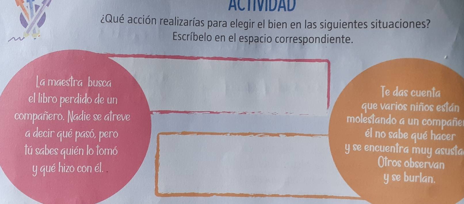 ACTIVIDAD 
¿Qué acción realizarías para elegir el bien en las siguientes situaciones? 
Escríbelo en el espacio correspondiente. 
La maestra busca 
el libro perdido de un 
Te das cuenta 
que varios niños están 
compañero. Nadie se atreve 
molestando a un compañe 
a decir qué pasó, pero él no sabe qué hacer 
tú sabes quién lo tomó y se encuentra muy asusta 
y qué hizo con él. . 
Otros observan 
y se burlan.