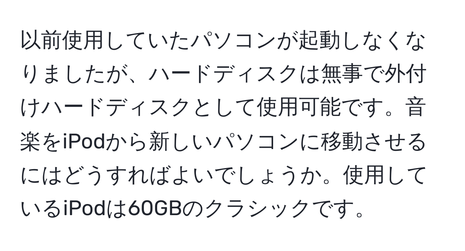 以前使用していたパソコンが起動しなくなりましたが、ハードディスクは無事で外付けハードディスクとして使用可能です。音楽をiPodから新しいパソコンに移動させるにはどうすればよいでしょうか。使用しているiPodは60GBのクラシックです。