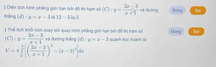 ) Diện tích hình phẳng giới hạn bởi đồ thị hàm số (C) : y= (2x-3)/x+1  và đường Đúng Sai^* 
thẳng (d) : y=x-3 là 12-5ln 5
) Thể tích khối tròn xoay khi quay hình phẳng giới hạn bởi đồ thị hàm số Đủng Sai 
C): y= (2x-3)/x+1  và đường thẳng (d) : y=x-3 quanh trục hoành là:
V=π ∈tlimits _0^(4|(frac 2x-3)x+1)^2-(x-3)^2|dx.