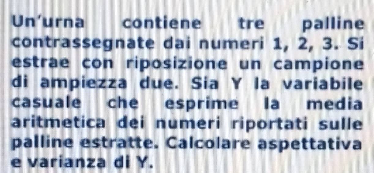 Un'urna contiene ! tre palline 
contrassegnate dai numeri 1, 2, 3. Si 
estrae con riposizione un campione 
di ampiezza due. Sia Y la variabile 
casuale che esprime la media 
aritmetica dei numeri riportati sulle 
palline estratte. Calcolare aspettativa 
e varianza di Y.