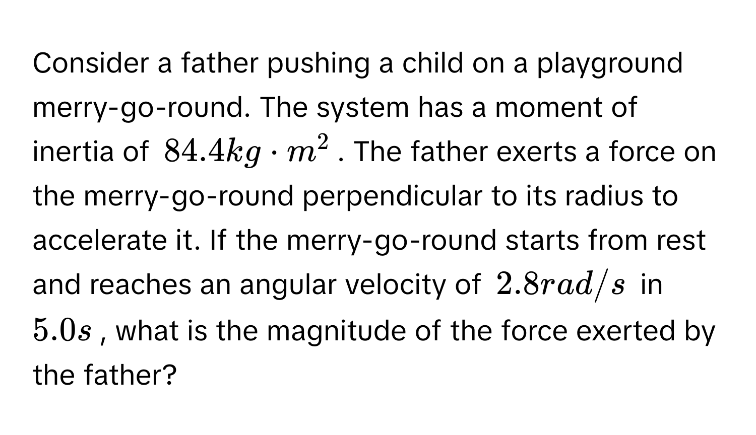 Consider a father pushing a child on a playground merry-go-round. The system has a moment of inertia of $84.4 kg · m^2$. The father exerts a force on the merry-go-round perpendicular to its radius to accelerate it. If the merry-go-round starts from rest and reaches an angular velocity of $2.8 rad/s$ in $5.0 s$, what is the magnitude of the force exerted by the father?