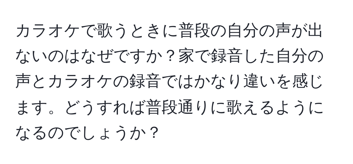 カラオケで歌うときに普段の自分の声が出ないのはなぜですか？家で録音した自分の声とカラオケの録音ではかなり違いを感じます。どうすれば普段通りに歌えるようになるのでしょうか？