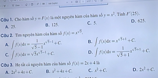 ∀ Draw A Ask Copilot o 、
Câu 1. Cho hàm số y=F(x) là một nguyên hàm của hàm số y=x^2. Tính F'(25).
A. 25. B. 125. C. 5. D. 625.
Câu 2. Tìm nguyên hàm của hàm số f(x)=x^(sqrt(5)).
A. ∈t f(x)dx= 1/sqrt(5)-1 x^(sqrt(5)-1)+C. B. ∈t f(x)dx=x^(sqrt(5)+1)+C.
C. ∈t f(x)dx=sqrt(5)x^(sqrt(5)-1)+C.
D. ∈t f(x)dx= 1/sqrt(5)+1 x^(sqrt(5)+1)+C. 
Câu 3. Họ tất cả nguyên hàm của hàm số f(x)=2x+41a
A. 2x^2+4x+C. B. x^2+4x+C. C. x^2+C. D. 2x^2+C.