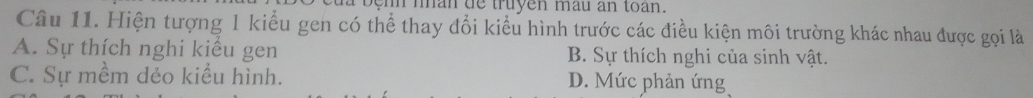 in nhan de truyen mau an toan.
Câu 11. Hiện tượng 1 kiểu gen có thể thay đổi kiểu hình trước các điều kiện môi trường khác nhau được gọi là
A. Sự thích nghi kiểu gen B. Sự thích nghi của sinh vật.
C. Sự mềm dẻo kiểu hình. D. Mức phản ứng