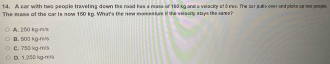 A car with two people traveling down the road has a mass of 100 kg and a velocity of 5 m/s. The car pulls over and picks up two people
The mass of the car is now 150 kg. What's the new momentum if the velocity stays the same?
A. 250 kg-m/s
B. 500 kg-m/s
C. 750 kg-m/s
D. 1,250 kg-m/s