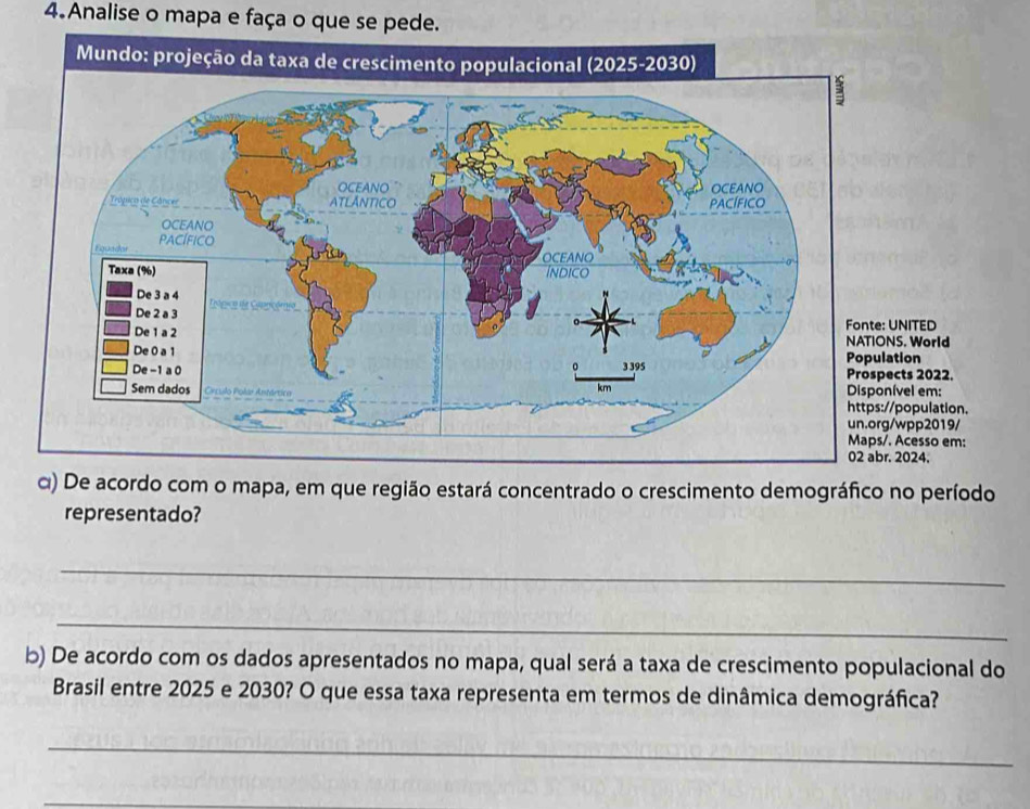 Analise o mapa e faça o que se pede. 
D 
NATIONS. World 
Prospects 2022. 
m: 
lation. 
un.org/wpp2019/ 
o em: 
α) De acordo com o mapa, em que região estará concentrado o crescimento demográfico no período 
representado? 
_ 
_ 
b) De acordo com os dados apresentados no mapa, qual será a taxa de crescimento populacional do 
Brasil entre 2025 e 2030? O que essa taxa representa em termos de dinâmica demográfica? 
_ 
_