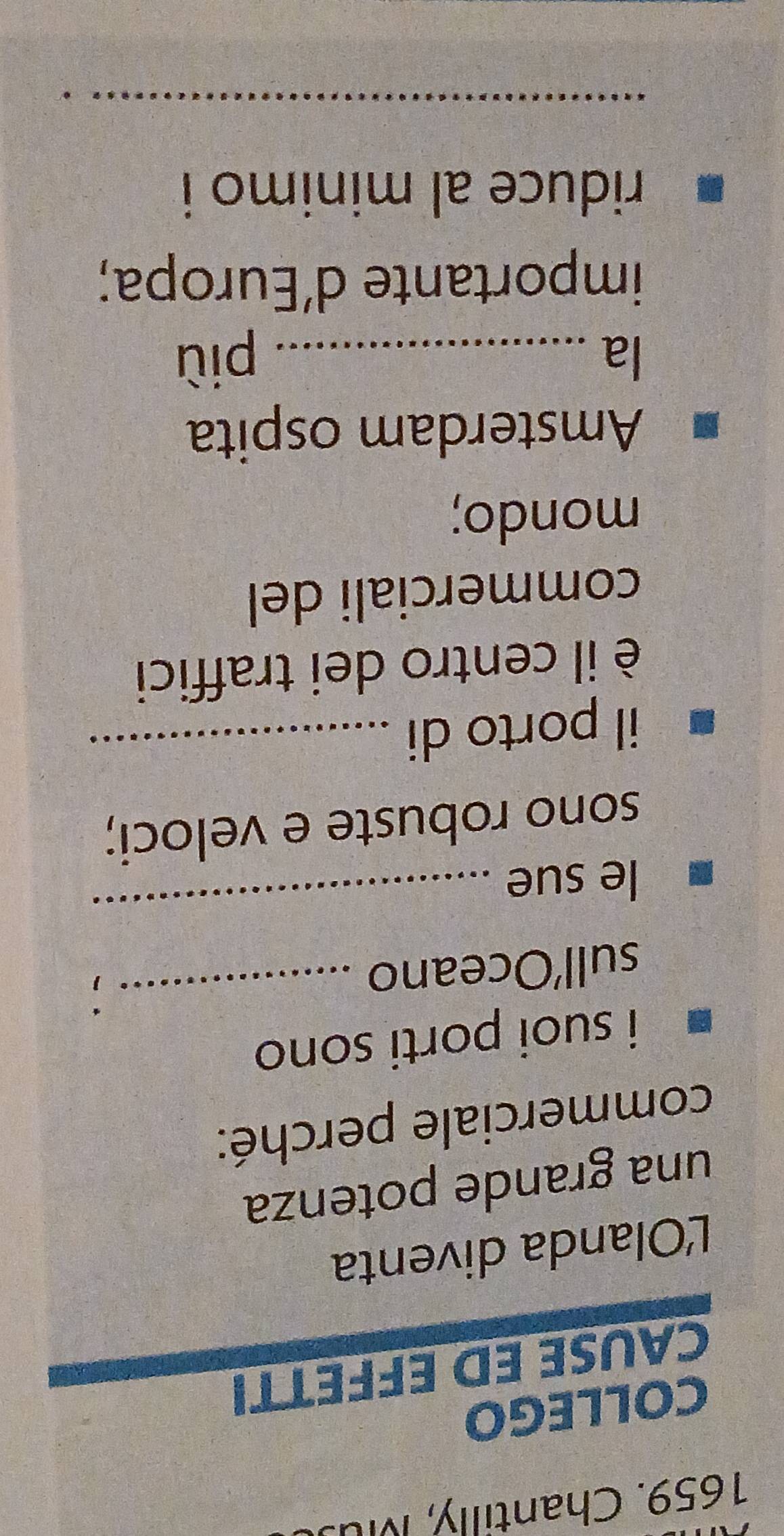 Chantilly, Mu. 
COLLEGO 
CAUSE ED EFFETTI 
L'Olanda diventa 
una grande potenza 
commerciale perché: 
i suoi porti son . 
sull’Oceano 
_ 
le sue 
_ 
sono robuste e veloci; 
il porto di_ 
è il centro dei traffici 
commerciali del 
mondo; 
Amsterdam ospita 
la _più 
importante d’Europa; 
riduce al minimo i 
_