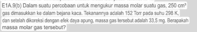 E1A.9(b) Dalam suatu percobaan untuk mengukur massa molar suatu gas, 250cm^3
gas dimasukkan ke dalam bejana kaca. Tekanannya adalah 152 Torr pada suhu 298 K, 
dan setelah dikoreksi dengan efek daya apung, massa gas tersebut adalah 33,5 mg. Berapakah 
massa molar gas tersebut?