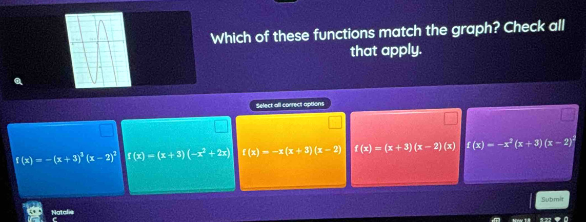 Which of these functions match the graph? Check all
that apply.
Q
Select all correct options
f(x)=-(x+3)^3(x-2)^2 f(x)=(x+3)(-x^2+2x) f(x)=-x(x+3)(x-2) f(x)=(x+3)(x-2)(x) f(x)=-x^2(x+3)(x-2)^2
Submit
Natalie
C