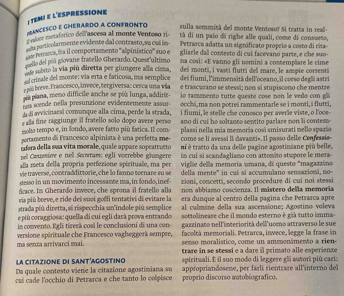 TEMI E L’ESPRESSIONE
FRANCESCO E GHERARDO A CONFRONTO sulla sommità del monte Ventoso? Si tratta in real-
11 valore metaforico dell’ascesa al monte Ventoso ri tà di un paio di righe alle quali, come di consueto,
sulta particolarmente evidente dal contrasto, su cui in- Petrarca adatta un significato proprio a costo di rita-
siste Petrarca, fra il comportamento “alpinistico” suo e gliarle dal contesto di cui facevano parte, e che suo-
quello del più giovane fratello Gherardo.Quest’ultimo na così: «E vanno gli uomini a contemplare le cime
vede subito la via più diretta per giungere alla cima, dei monti, i vasti flutti del mare, le ampie correnti
sul crinale del monte: via erta e faticosa, ma semplice dei fiumi, l’immensità dell’oceano, il corso degli astri
e più breve. Francesco, invece, tergiversa: cerca una via e trascurano se stessi; non si stupiscono che mentre
più piana, meno difficile anche se più lunga, addirit- io rammento tutte queste cose non le vedo con gli
fura scende nella presunzione evidentemente assur- occhi, ma non potrei rammentarle se i monti,i flutti,
da di avvicinarsi comunque alla cima, perde la strada, i fiumi, le stelle che conosco per averle viste, o l’oce-
e alla fine raggiunge il fratello solo dopo avere perso ano di cui ho soltanto sentito parlare non li contem-
molto tempo e, in fondo, avere fatto più fatica. Il com- plassi nella mia memoria così smisurati nello spazio
portamento di Francesco alpinista è una perfetta me- come se li avessi lì davanti». Il passo delle Confessio-
tafora della sua vita morale,quale appare soprattutto ni è tratto da una delle pagine agostiniane più belle,
nel Canzoniere e nel Secretum: egli vorrebbe giungere in cui si scandagliano con attonito stupore le mera-
alla meta della propria perfezione spirituale, ma per viglie della memoria umana, di questo “magazzino
vie traverse, contraddittorie,che lo fanno tornare su se della mente" in cui si accumulano sensazioni, no-
stesso in un movimento incessante ma, in fondo, inef- zioni, concetti, secondo procedure di cui noi stessi
ficace. In Gherardo invece, che sprona il fratello alla non abbiamo coscienza. Il mistero della memoria
via più breve,e ride dei suoi goffi tentativi di evitare la era dunque al centro della pagina che Petrarca apre
strada più diretta, si rispecchia un’indole più semplice al culmine della sua ascensione; Agostino voleva
e più coraggiosa: quella di cui egli darà prova entrando sottolineare che il mondo esterno è già tutto imma-
in convento. Egli tirerà così le conclusioni di una con- gazzinato nell’interiorità dell’uomo attraverso le sue
versione spirituale che Francesco vagheggerà sempre, facoltà memoriali. Petrarca, invece, legge la frase in
ma senza arrivarci mai. senso moralistico, come un ammonimento a rien-
trare in se stessi e a dare il primato alle esperienze
LA CITAZIONE DI SANT’AGOSTINO spirituali. È il suo modo di leggere gli autori più cari:
Da quale contesto viene la citazione agostiniana su appropriandosene, per farli rientrare all’interno del
cui cade l’occhio di Petrarca e che tanto lo colpisce proprio discorso autobiografico.