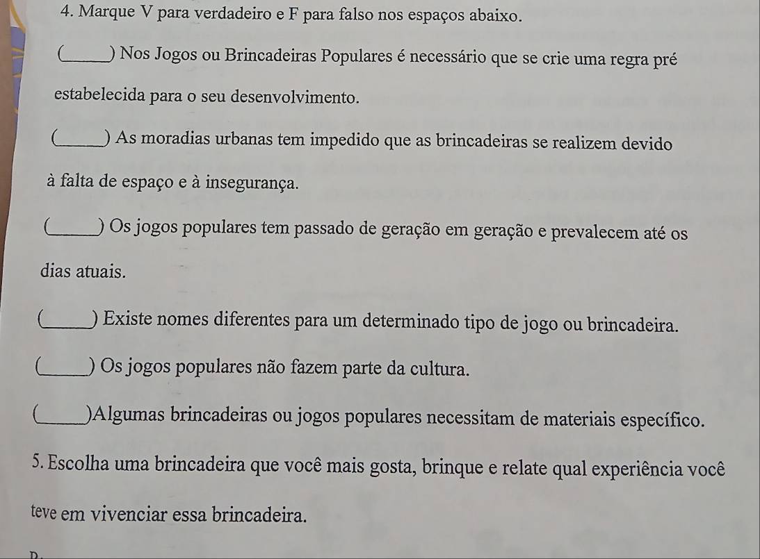 Marque V para verdadeiro e F para falso nos espaços abaixo. 
_ ) Nos Jogos ou Brincadeiras Populares é necessário que se crie uma regra pré 
estabelecida para o seu desenvolvimento. 
(_ ) As moradias urbanas tem impedido que as brincadeiras se realizem devido 
à falta de espaço e à insegurança. 
_ ) Os jogos populares tem passado de geração em geração e prevalecem até os 
dias atuais. 
_ ) Existe nomes diferentes para um determinado tipo de jogo ou brincadeira. 
_) Os jogos populares não fazem parte da cultura. 
(_ )Algumas brincadeiras ou jogos populares necessitam de materiais específico. 
5. Escolha uma brincadeira que você mais gosta, brinque e relate qual experiência você 
teve em vivenciar essa brincadeira.