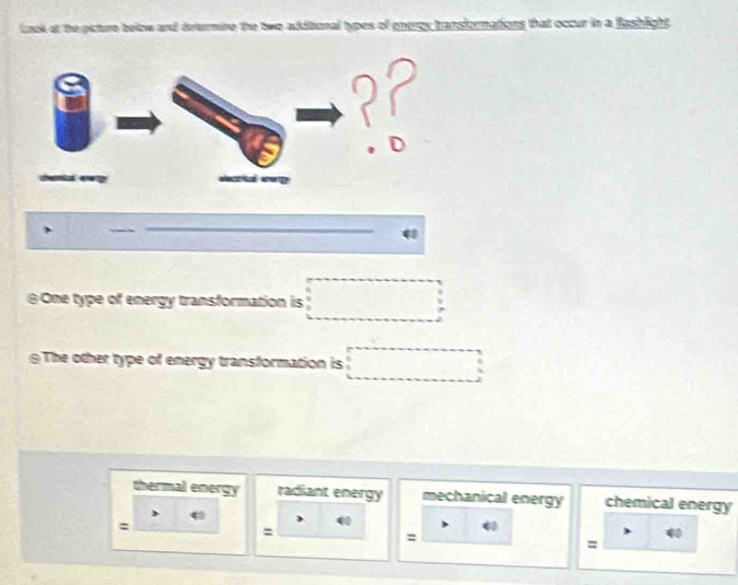 ok at the picture below and dearmine the two additional types of energy transformations that occur in a fashlight.
@One type of energy transformation is □ 
≌The other type of energy transformation is □
thermal energy radiant energy mechanical energy chemical energy
:
:
40
:
40
=