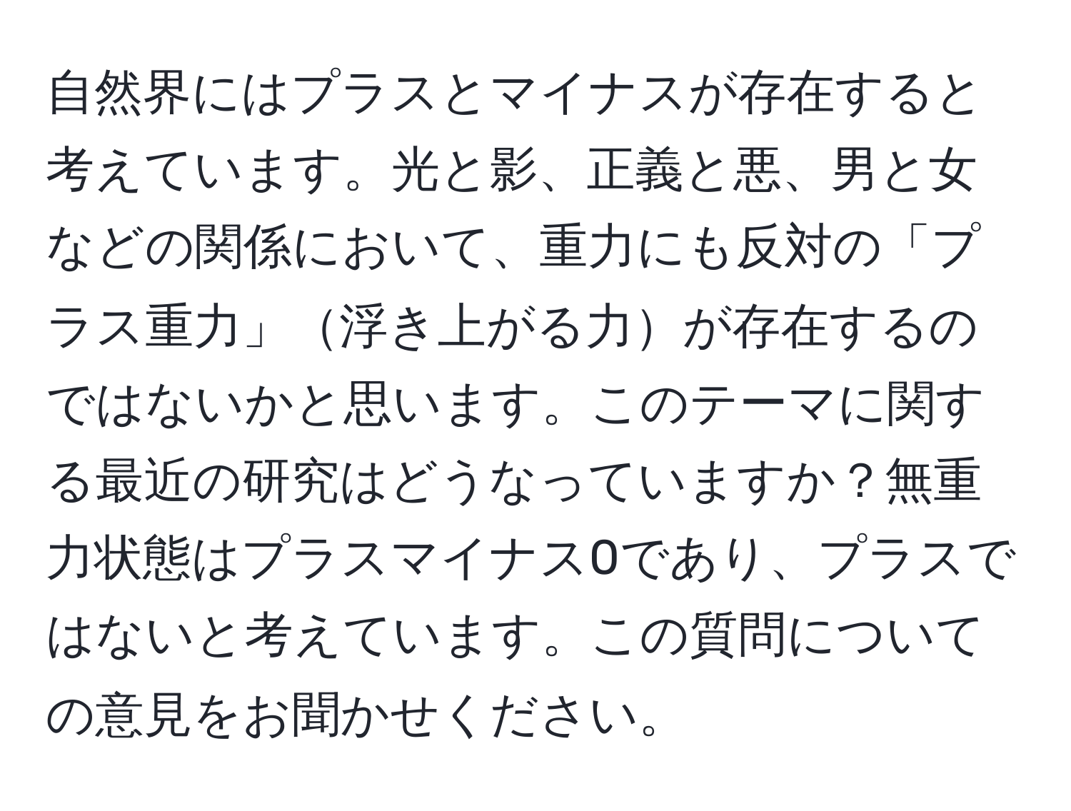 自然界にはプラスとマイナスが存在すると考えています。光と影、正義と悪、男と女などの関係において、重力にも反対の「プラス重力」浮き上がる力が存在するのではないかと思います。このテーマに関する最近の研究はどうなっていますか？無重力状態はプラスマイナス0であり、プラスではないと考えています。この質問についての意見をお聞かせください。