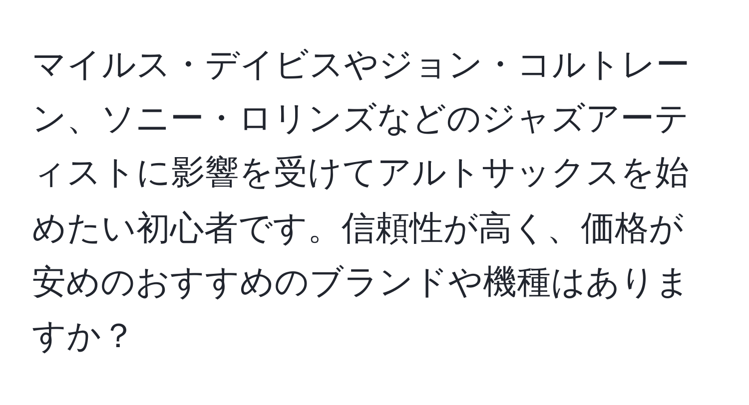 マイルス・デイビスやジョン・コルトレーン、ソニー・ロリンズなどのジャズアーティストに影響を受けてアルトサックスを始めたい初心者です。信頼性が高く、価格が安めのおすすめのブランドや機種はありますか？