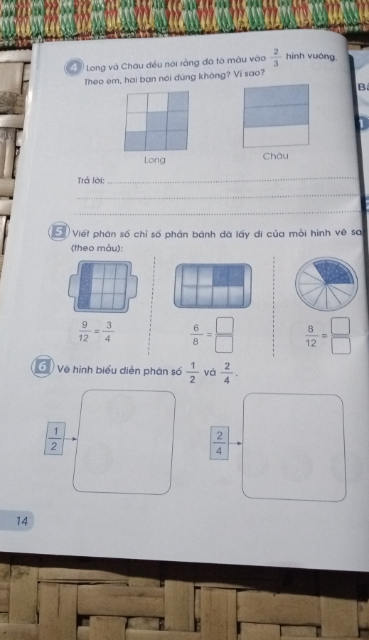 Long và Châu đều nói ràng đã tô màu vào  2/3  hinh vuông.
Theo em, hai bạn nói dũng không? Vi sao?
B
Long Châu
Trả lời:
_
_
_
5 Viết phân số chỉ số phản bánh đã lấy di của mỗi hình về sa
(theo mẫu):
 9/12 = 3/4   6/8 = □ /□    8/12 = □ /□  
Về hình biểu diễn phân số  1/2  và  2/4 .
 1/2 
 2/4 
14