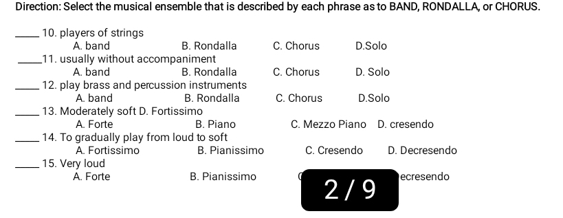 Direction: Select the musical ensemble that is described by each phrase as to BAND, RONDALLA, or CHORUS.
_10. players of strings
A. band B. Rondalla C. Chorus D.Solo
_11. usually without accompaniment
A. band B. Rondalla C. Chorus D. Solo
_12. play brass and percussion instruments
A. band B. Rondalla C. Chorus D.Solo
_13. Moderately soft D. Fortissimo
A. Forte B. Piano C. Mezzo Piano D. cresendo
_14. To gradually play from loud to soft
A. Fortissimo B. Pianissimo C. Cresendo D. Decresendo
_15. Very loud
A. Forte B. Pianissimo 2 / 9
ecresendo