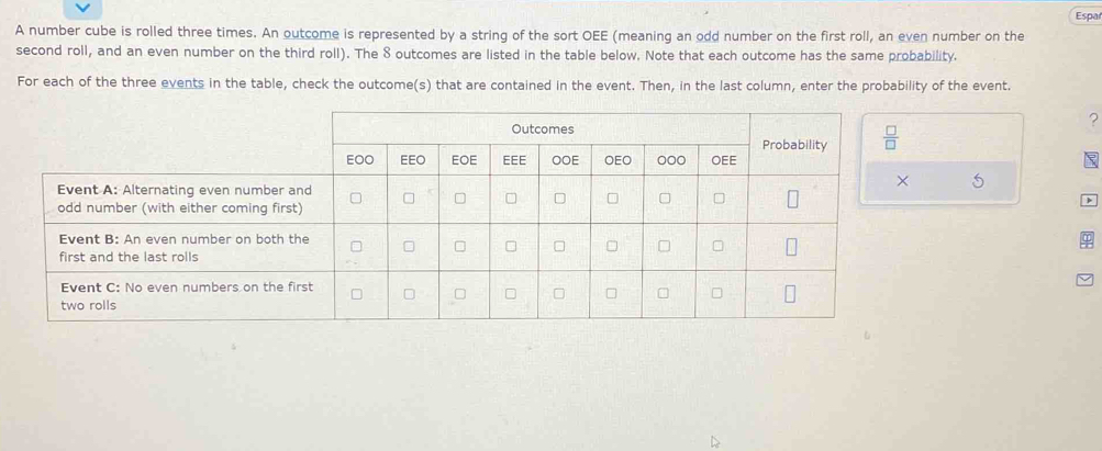 Espa
A number cube is rolled three times. An outcome is represented by a string of the sort OEE (meaning an odd number on the first roll, an even number on the
second roll, and an even number on the third roll). The 8 outcomes are listed in the table below. Note that each outcome has the same probability.
For each of the three events in the table, check the outcome(s) that are contained in the event. Then, in the last column, enter the probability of the event.
?
5