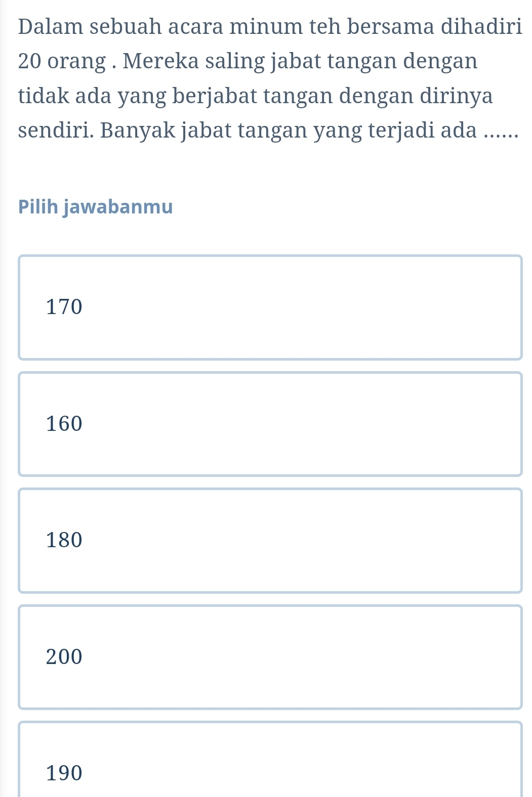 Dalam sebuah acara minum teh bersama dihadiri
20 orang . Mereka saling jabat tangan dengan
tidak ada yang berjabat tangan dengan dirinya
sendiri. Banyak jabat tangan yang terjadi ada ......
Pilih jawabanmu
170
160
180
200
190