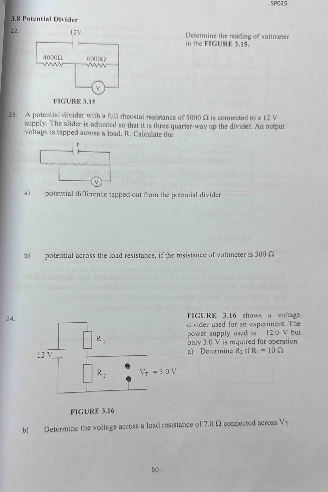 SPO25
3.8 Potential Divider
22. Determine the reading of voltmeter
in the FIGURE 3.15.
23. A potential divider with a full rheostat resistance of 5000 Ω is connected to a 12 V
supply. The slider is adjusted so that it is three quarter-way up the divider. An output
voltage is tapped across a load, R. Calculate the
a) potential difference tapped out from the potential divider
b) potential across the load resistance, if the resistance of voltmeter is 300 Ω
24.FIGURE 3.16 shows a voltage
divider used for an experiment. The
power supply used is 12.0 V but
only 3.0 V is required for operation
a) Determine R_2 if R_1=10Omega
FIGURE 3.16
b) Determine the voltage across a load resistance of 7.0 Ω connected across V_T.
50