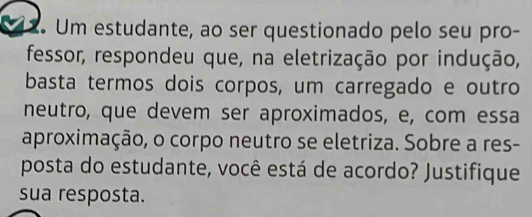 Um estudante, ao ser questionado pelo seu pro- 
fessor, respondeu que, na eletrização por indução, 
basta termos dois corpos, um carregado e outro 
neutro, que devem ser aproximados, e, com essa 
aproximação, o corpo neutro se eletriza. Sobre a res- 
posta do estudante, você está de acordo? Justifique 
sua resposta.