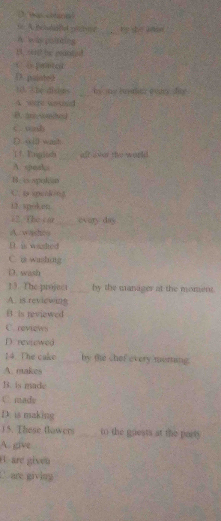 DMas céaral
9. A behoafiel pictore _by she uhd
A. wa poiting
B. will he panted
t o pented
D. paisted
1d. The dishes _to my lurther every day
A. were washed
B. are washed
C. wash
D. will wash
11 Englssh aff over the world
A. speaks
B. is spoken
C. is speaking
D. spoken
12. The các_ every day.
A. washes
B. is washed
C. is washing
D. wash
13. The project _by the manager at the moment.
A. is reviewing
B. is reviewed
C. reviews
D. reviewed
14. The cake _by the chef every morning.
A. makes
B. is made
C. made
D. is making
15. These flowers_ to the guests at the party
A. give
B. are given
C are giving