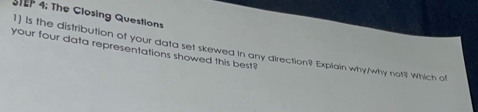 TEP 4: The Closing Questions 
1) Is the distribution of your data set skewed In any direction? Explain why/why not? Which of 
your four data representations showed this best?