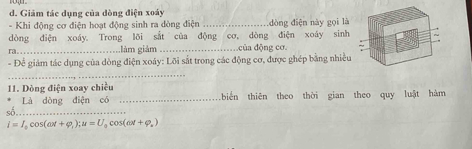 Giảm tác dụng của dòng điện xoáy 
- Khi động cơ điện hoạt động sinh ra dòng điện _dòng điện này gọi là 
dòng điện xoáy. Trong lõi sắt của động cơ, dòng điện xoáy sinh 
ra._ làm giảm _của động cơ. 
- Để giảm tác dụng của dòng điện xoáy: Lõi sắt trong các động cơ, được ghép bằng nhiều 
_ 
11. Dòng điện xoay chiều 
Là dòng điện có _biến thiên theo thời gian theo quy luật hàm 
số._
i=I_0cos (omega t+varphi _i); u=U_0cos (omega t+varphi _u)