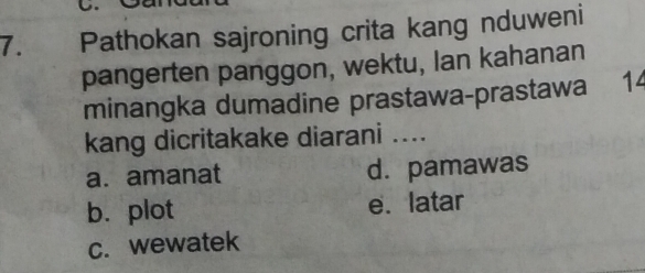 Pathokan sajroning crita kang nduweni
pangerten panggon, wektu, Ian kahanan
minangka dumadine prastawa-prastawa 14
kang dicritakake diarani ....
a. amanat d. pamawas
b. plot e. latar
c. wewatek