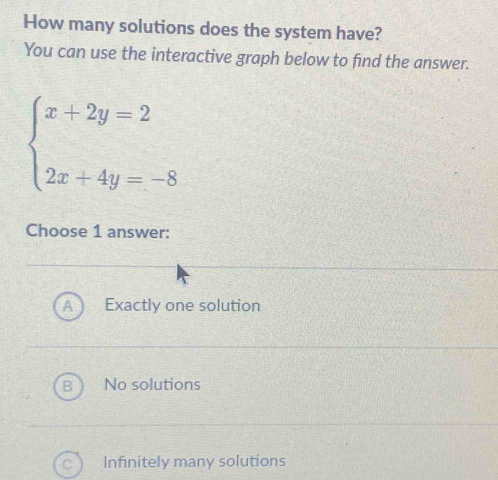 How many solutions does the system have?
You can use the interactive graph below to find the answer.
beginarrayl x+2y=2 2x+4y=-8endarray.
Choose 1 answer:
A Exactly one solution
B No solutions
Infinitely many solutions