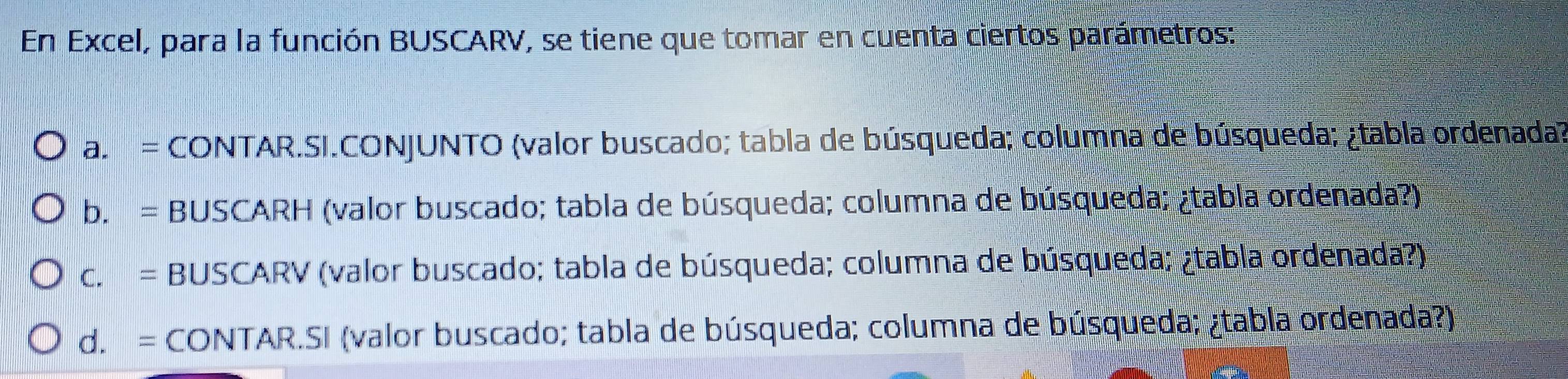 En Excel, para la función BUSCARV, se tiene que tomar en cuenta ciertos parámetros:
a. = CONTAR.SI.CONJUNTO (valor buscado; tabla de búsqueda; columna de búsqueda; ¿tabla ordenada?
b. = BUSCARH (valor buscado; tabla de búsqueda; columna de búsqueda; ¿tabla ordenada?)
c. = BUSCARV (valor buscado; tabla de búsqueda; columna de búsqueda; ¿tabla ordenada?)
d. = CONTAR.SI (valor buscado; tabla de búsqueda; columna de búsqueda; ¿tabla ordenada?)