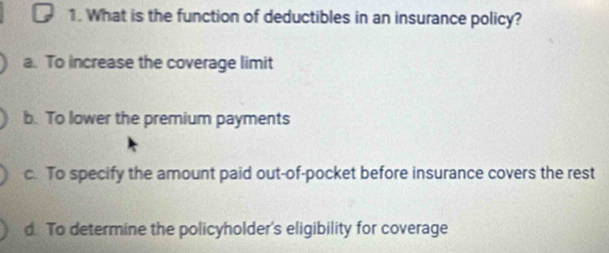 What is the function of deductibles in an insurance policy?
a. To increase the coverage limit
b. To lower the premium payments
c. To specify the amount paid out-of-pocket before insurance covers the rest
d. To determine the policyholder's eligibility for coverage