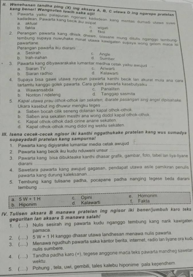 Wenehanan tandha ping (X) ing aksara A, B, C utawa D ing ngarepe pratelan
kang bener! Wangsulan luwih saka siji!
1. Pawarta yaiku palapuran ngenani kadadean kang mentas dumadi utawa suwe
kadadean. Pawarta kang becik iku asipat
a aktual
b. fakta
c wigati
d fiksi
2. Perangan pawarta kang dhisik dhewe, blasane mung ditulis nganggo tembung-
tembung supaya nuwuhake minat utawa kawigaten supaya wong gelem maca isi
pawartane.
Perangan pawarta iku diarani
a. Sesirah
c. Angle
b. Irah-irahan d. Sumber
3. Pawarta kang dibyawarakake lumantar medhia cetak yaiku awujud
a Siaran TV c Ariwarti
b Siaran radhio d. Kalawarti
4. Supaya bisa gawe utawa nyusun pawarta kanthi becik Ian akurat mula ana cara
tartamtu kanggo golek pawarta. Cara golek pawarta kasebutyaiku . .
a. Wawansabda c. Panaliten
b. Nonton / ndeleng d. Tanggap sasmita
5. Kapal utawa prau othok-othok Ian sekaten, ibarate pasangan sing angel dipisahake.
Ukara kasebut ing dhuwur mengku teges .  
a. Saben bocah cilik seneng dolanan kapal othok-othok.
b. Saben ana sekaten mesthi ana wong dodol kapal othok-othok
c. Kapal othok-othok dadi cirine anane sekaten.
d. Kapal othok-othok mung didol ing wektu sekaten.
III. Isena cecek-cecek ngisor iki kanthi nggathukake pratelan kang wus sumadya
supayadadi pratelan kang sampurna!
1. Pawarta kang digiyarake lumantar media cetak awujud_
2. Pawarta kang becik iku kudu nduweni unsur_
3. Pawarta kang bisa dibukteake kanthi dhasar grafik, gambar, foto, tabel lan liya-liyane
diarani
_
4. Sawetara pawarta kang awujud gagasan, pendapat utawa asile pamikiran penulis
pawarta kang durung kaleksanan
_
5. Tembung kang tulisane padha, pocapane padha nanging tegese beda diarani
tembung
_
IV. Tulisen aksara B manawa pratelan ing ngisor iki bener/jumb
geguritan lan aksara S manawa salah!
1. ( (....) Nulis sesirah ing pawarta kudu nganggo tembung kang nank kawigaten
pamaca.
2. (…) 5W+1 H kanggo dhasar utawa landhesan menawa nulis pawarta.
3. (....) Menawa ngudhuh pawarta saka kantor berita, internet, radio lan liyane ora kudu
nulis sumbere.
4. (....) Tandha padha karo (=), tegese anggone maca teks pawarta mandheg sawetar
wektu.
5. (....) Pohung , tela, uwi, gembili, tales kalebu hiponime pala kependhem.