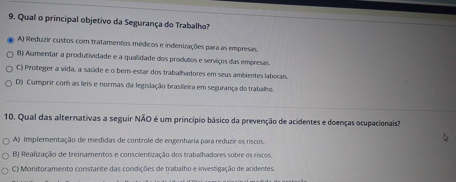 Qual o principal objetivo da Segurança do Trabalho?
A) Reduzir custos com tratamentos médicos e indenizações para as empresas.
B) Aumentar a produtividade e a qualidade dos produtos e serviços das empresas.
C) Proteger a vida, a saúde e o bem-estar dos trabalhadores em seus ambientes laborais.
D) Cumprir com as leis e normas da legislação brasileira em segurança do trabalho.
10. Qual das alternativas a seguir NÃO é um princípio básico da prevenção de acidentes e doenças ocupacionais?
A) Implementação de medidas de controle de engenharia para reduzir os riscos.
B) Realização de treinamentos e conscientização dos trabalhadores sobre os riscos.
C) Monitoramento constante das condições de trabalho e investigação de acidentes.