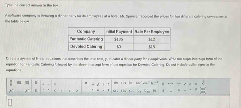 Type the correct answer in the box. 
A software company is throwing a dinner party for its employees at a hotel. Mr. Spencer recorded the prices for two different catering companies in 
the table below. 
Create a system of linear equations that describes the total cost, y, to cater a dinner party for x employees. Write the slope-intercept form of the 
equation for Fantastic Catering followed by the slope-intercept form of the equation for Devoted Catering. Do not include dollar signs in the 
equations.
 □ /□   (u) |0| □^(□) + s π a β D sin cos tan sin" cos-1 overline □  n ∠ ^ n  1/2 
tar 
sqrt(□ ) sqrt[□](□ ) a_3 × < > 2 A μ ρ csc sec cot log log _□  In 1 ⊥ U beginbmatrix 00 00endbmatrix