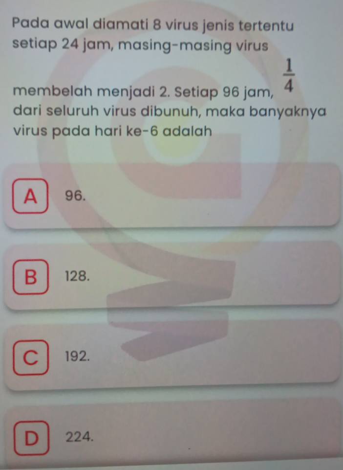 Pada awal diamati 8 virus jenis tertentu
setiap 24 jam, masing-masing virus
membelah menjadi 2. Setiap 96 jam,
 1/4 
dari seluruh virus dibunuh, maka banyaknya
virus pada hari ke- 6 adalah
A 96.
B 128.
C 192.
D | 224.