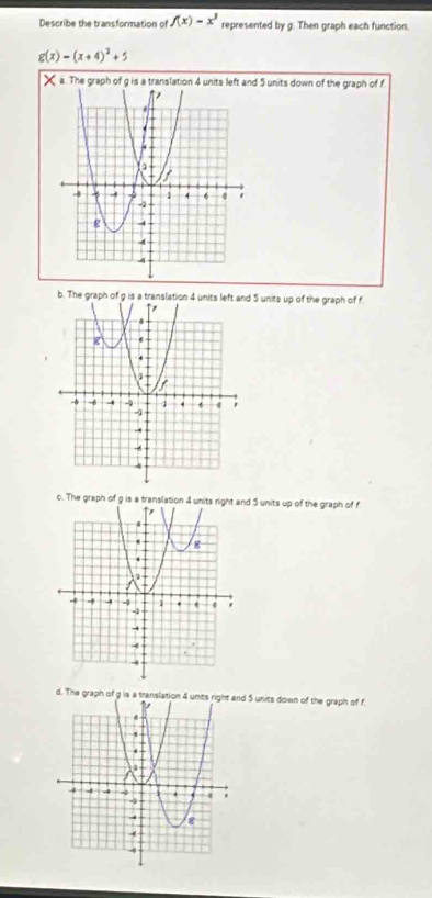 Describe the transformation of f(x)=x^3 represented by g. Then graph each function.
g(x)=(x+4)^2+5
× a. The graph of g is a translation 4 units left and 5 units down of the graph of f
b. The graph of g is a translation 4 units left and 5 units up of the graph of f.
c. The graph of g is a translation 4 units right and 5 units up of the graph of f
d. The graph of g is a translation 4 unts right and 5 units down of the graph of f