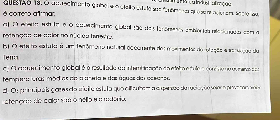 crescimento da industrialização.
QUESTAO 13: O aquecimento global e o efeito estufa são fenômenos que se relacionam. Sobre isso,
é correto afirmar:
a) O efeito estufa e o aquecimento global são dois fenômenos ambientais relacionados com a
retenção de calor no núcleo terrestre.
b) O efeito estufa é um fenômeno natural decorrente dos movimentos de rotação e translação da
Terra.
c) O aquecimento global é o resultado da intensificação do efeito estufa e consiste no aumento das
temperaturas médias do planeta e das águas dos oceanos.
d) Os principais gases do efeito estufa que dificultam a dispersão da radiação solar e provocam maior
retenção de calor são o hélio e o radônio.