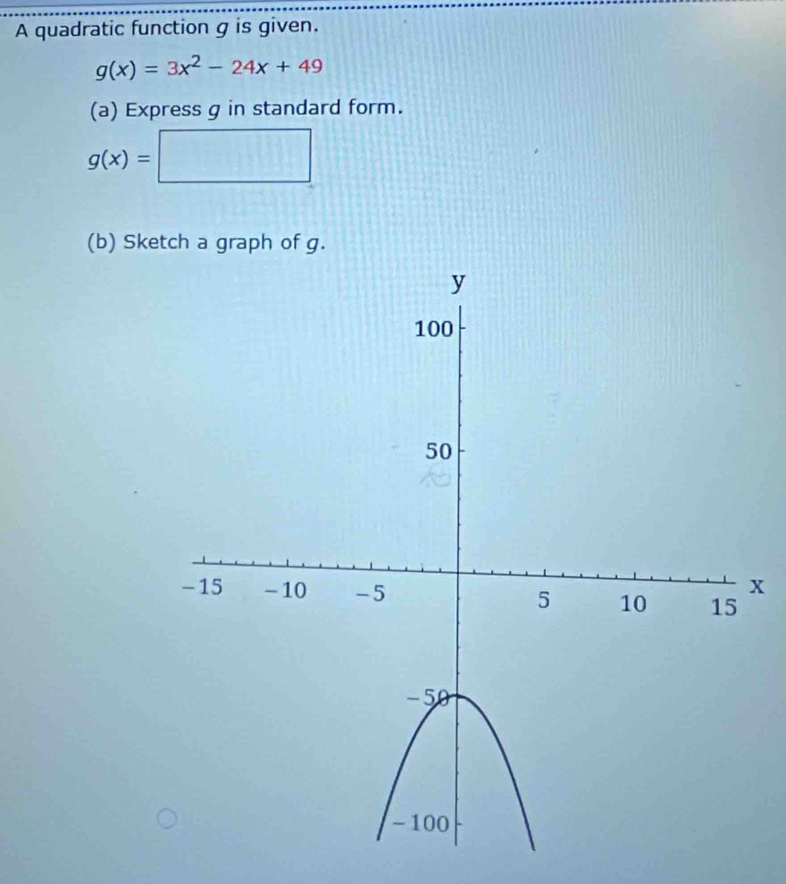 A quadratic function g is given.
g(x)=3x^2-24x+49
(a) Express g in standard form.
g(x)=| □ □
(b) Sketch a graph of g.
x