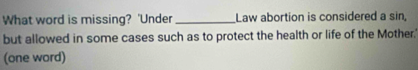 What word is missing? 'Under _Law abortion is considered a sin, 
but allowed in some cases such as to protect the health or life of the Mother.' 
(one word)