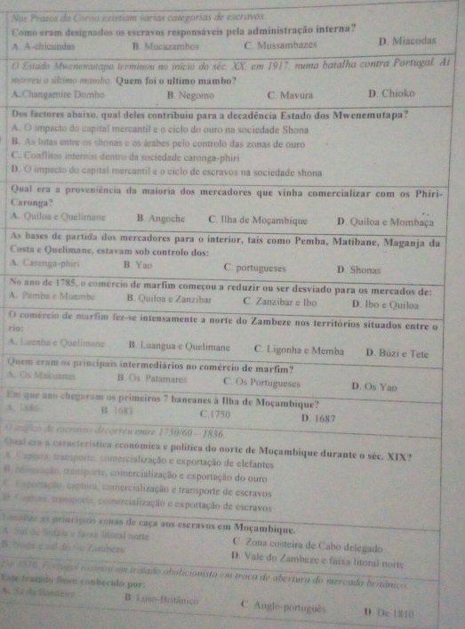 Nos Prazos da Coron existiam varias categorias de escravos.
Comla administração interna?
A. As
O Es. Ai
morr
A.Ch
Dos 
A. O
B. A
C. C
D. O
Qualri-
Caro
A. Q
As ba
Cost
A. Ca
No an
A. Pe
O coo
rio:
A. Lu
Quem
A. Os
Em q
A. 16
O máfi
Qual e
A Cap
B Atin
o tmp
: C ae
hecaliz
A. Sal 
B. Nor
Em 197
Este tra
A. Sa dLuso-Británico C. Anglo-português D. De 1810