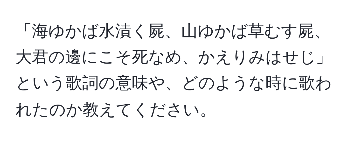 「海ゆかば水漬く屍、山ゆかば草むす屍、大君の邊にこそ死なめ、かえりみはせじ」という歌詞の意味や、どのような時に歌われたのか教えてください。