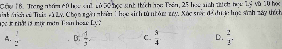 Trong nhóm 60 học sinh có 30 học sinh thích học Toán, 25 học sinh thích học Lý và 10 học
sinh thích cả Toán và Lý. Chọn ngẫu nhiên 1 học sinh từ nhóm này. Xác suất để được học sinh này thích
học ít nhất là một môn Toán hoặc Lý?
A.  1/2 .  4/5 .  3/4 . D.  2/3 . 
B.
C.