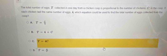 The total number of eggs, T, collected in one day from a chicken coop is proportional to the number of chickens, C, in the coop. If
each chicken laid the same number of eggs, 4, which equation could be used to find the total number of eggs collected from the
coop?
A. T= C/4 
B. T=4+C
C. T=4C
D. T= 4/C 