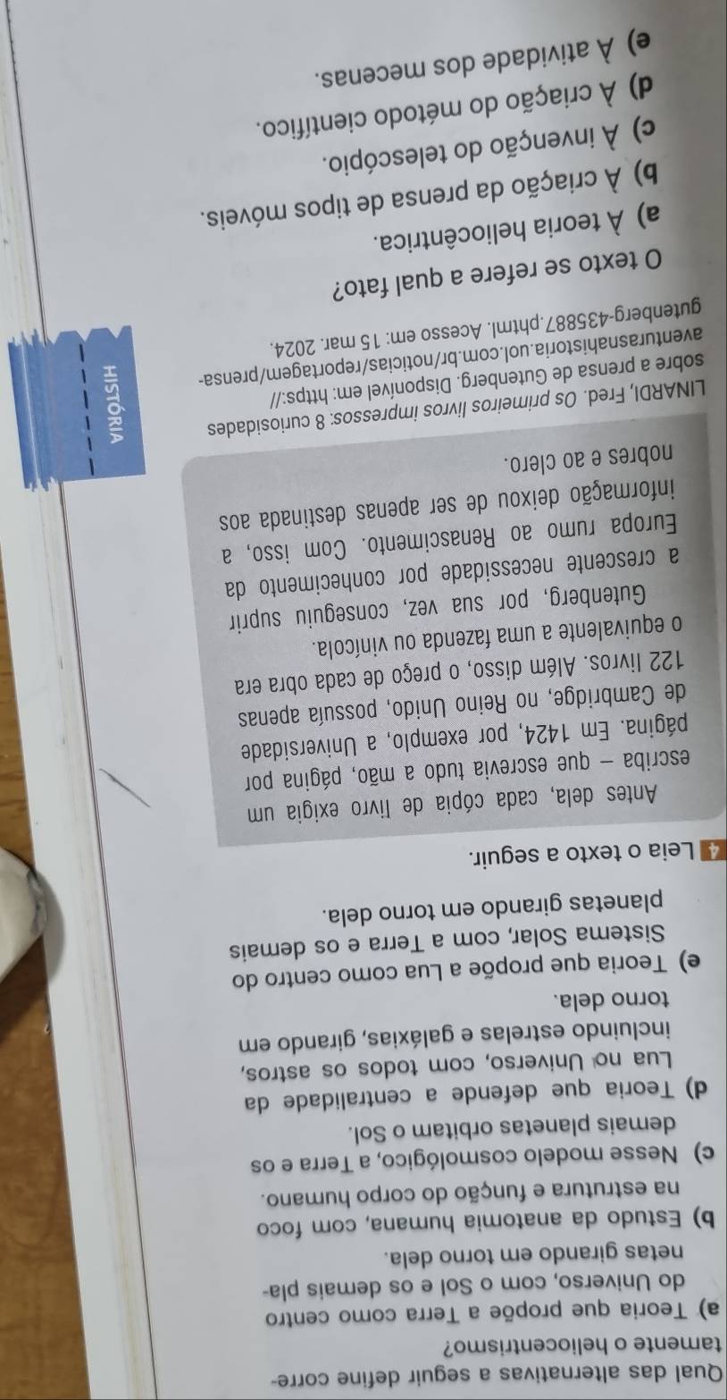 Qual das alternativas a seguir define corre-
tamente o heliocentrismo?
a) Teoria que propõe a Terra como centro
do Universo, com o Sol e os demais pla-
netas girando em torno dela.
b) Estudo da anatomia humana, com foco
na estrutura e função do corpo humano.
c) Nesse modelo cosmológico, a Terra e os
demais planetas orbitam o Sol.
d) Teoria que defende a centralidade da
Lua no Universo, com todos os astros,
incluindo estrelas e galáxias, girando em
torno dela.
e) Teoria que propõe a Lua como centro do
Sistema Solar, com a Terra e os demais
planetas girando em torno dela.
4 Leia o texto a seguir.
Antes dela, cada cópia de livro exigia um
escriba - que escrevia tudo a mão, página por
página. Em 1424, por exemplo, a Universidade
de Cambridge, no Reino Unido, possuía apenas
122 livros. Além disso, o preço de cada obra era
o equivalente a uma fazenda ou vinícola.
Gutenberg, por sua vez, conseguiu suprir
a crescente necessidade por conhecimento da
Europa rumo ao Renascimento. Com isso, a
informação deixou de ser apenas destinada aos
nobres e ao clero.
LINARDI, Fred. Os primeiros livros impressos: 8 curiosidades
sobre a prensa de Gutenberg. Disponível em: https://
aventurasnahistoria.uol.com.br/noticias/reportagem/prensa- g
gutenberg-435887.phtml. Acesso em: 15 mar. 2024.
O texto se refere a qual fato?
a) À teoria heliocêntrica.
b) À criação da prensa de tipos móveis.
c) À invenção do telescópio.
d) À criação do método científico.
e) À atividade dos mecenas.