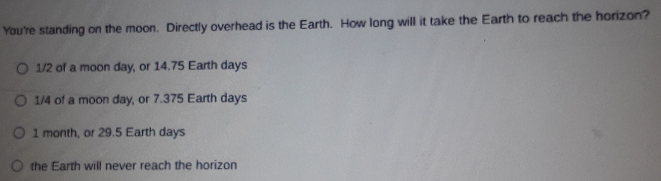 You're standing on the moon. Directly overhead is the Earth. How long will it take the Earth to reach the horizon?
1/2 of a moon day, or 14.75 Earth days
1/4 of a moon day, or 7.375 Earth days
1 month, or 29.5 Earth days
the Earth will never reach the horizon