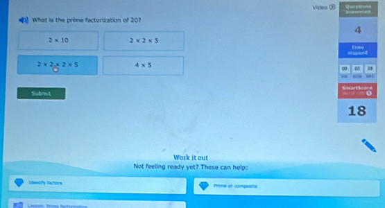 Videa Questons
What is the prime factorization of 207
2* 10 2* 2* 5
2* 2* 2* 5 4* 5
Subm't 
Work it out
Not feeling ready yet? These can help:
lidenoly factors Prime or composite